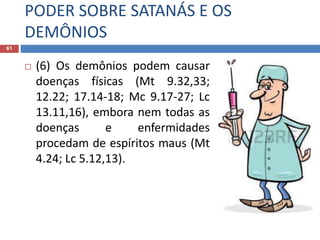 PODER SOBRE SATANÁS E OS
DEMÔNIOS
61
 (6) Os demônios podem causar
doenças físicas (Mt 9.32,33;
12.22; 17.14-18; Mc 9.17-27; Lc
13.11,16), embora nem todas as
doenças e enfermidades
procedam de espíritos maus (Mt
4.24; Lc 5.12,13).
 