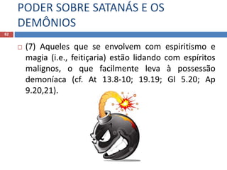 PODER SOBRE SATANÁS E OS
DEMÔNIOS
62
 (7) Aqueles que se envolvem com espiritismo e
magia (i.e., feitiçaria) estão lidando com espíritos
malignos, o que facilmente leva à possessão
demoníaca (cf. At 13.8-10; 19.19; Gl 5.20; Ap
9.20,21).
 