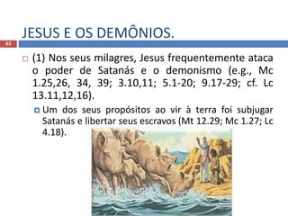 JESUS E OS DEMÔNIOS.63
 (1) Nos seus milagres, Jesus frequentemente ataca
o poder de Satanás e o demonismo (e.g., Mc
1.25,26, 34, 39; 3.10,11; 5.1-20; 9.17-29; cf. Lc
13.11,12,16).
 Um dos seus propósitos ao vir à terra foi subjugar
Satanás e libertar seus escravos (Mt 12.29; Mc 1.27; Lc
4.18).
 