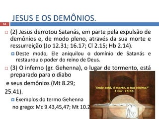 JESUS E OS DEMÔNIOS.64
 (2) Jesus derrotou Satanás, em parte pela expulsão de
demônios e, de modo pleno, através da sua morte e
ressurreição (Jo 12.31; 16.17; Cl 2.15; Hb 2.14).
 Deste modo, Ele aniquilou o domínio de Satanás e
restaurou o poder do reino de Deus.
 (3) O inferno (gr. Gehenna), o lugar de tormento, está
preparado para o diabo
e seus demônios (Mt 8.29;
25.41).
 Exemplos do termo Gehenna
no grego: Mc 9.43,45,47; Mt 10.28; 18.9.
 