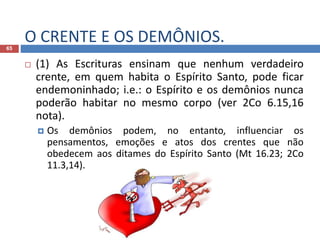O CRENTE E OS DEMÔNIOS.65
 (1) As Escrituras ensinam que nenhum verdadeiro
crente, em quem habita o Espírito Santo, pode ficar
endemoninhado; i.e.: o Espírito e os demônios nunca
poderão habitar no mesmo corpo (ver 2Co 6.15,16
nota).
 Os demônios podem, no entanto, influenciar os
pensamentos, emoções e atos dos crentes que não
obedecem aos ditames do Espírito Santo (Mt 16.23; 2Co
11.3,14).
 