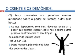 O CRENTE E OS DEMÔNIOS.66
 (2) Jesus prometeu aos genuínos crentes
autoridade sobre o poder de Satanás e das suas
hostes.
 Ao nos depararmos com eles, devemos aniquilar o
poder que querem exercer sobre nós e sobre outras
pessoas, confrontando-os sem trégua
pelo poder do Espírito Santo
(ver Lc 4.14-19).
 Desta maneira, podemos nos livrar
dos poderes das trevas.
 