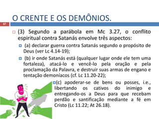 O CRENTE E OS DEMÔNIOS.67
 (3) Segundo a parábola em Mc 3.27, o conflito
espiritual contra Satanás envolve três aspectos:
 (a) declarar guerra contra Satanás segundo o propósito de
Deus (ver Lc 4.14-19);
 (b) ir onde Satanás está (qualquer lugar onde ele tem uma
fortaleza), atacá-lo e vencê-lo pela oração e pela
proclamação da Palavra, e destruir suas armas de engano e
tentação demoníacos (cf. Lc 11.20-22);
(c) apoderar-se de bens ou posses, i.e.,
libertando os cativos do inimigo e
entregando-os a Deus para que recebam
perdão e santificação mediante a fé em
Cristo (Lc 11.22; At 26.18).
 