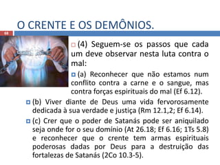 O CRENTE E OS DEMÔNIOS.68
 (4) Seguem-se os passos que cada
um deve observar nesta luta contra o
mal:
 (a) Reconhecer que não estamos num
conflito contra a carne e o sangue, mas
contra forças espirituais do mal (Ef 6.12).
 (b) Viver diante de Deus uma vida fervorosamente
dedicada à sua verdade e justiça (Rm 12.1,2; Ef 6.14).
 (c) Crer que o poder de Satanás pode ser aniquilado
seja onde for o seu domínio (At 26.18; Ef 6.16; 1Ts 5.8)
e reconhecer que o crente tem armas espirituais
poderosas dadas por Deus para a destruição das
fortalezas de Satanás (2Co 10.3-5).
 