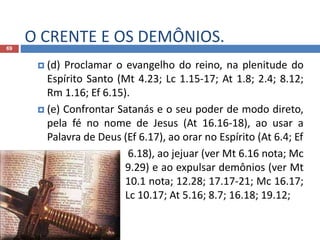 O CRENTE E OS DEMÔNIOS.69
 (d) Proclamar o evangelho do reino, na plenitude do
Espírito Santo (Mt 4.23; Lc 1.15-17; At 1.8; 2.4; 8.12;
Rm 1.16; Ef 6.15).
 (e) Confrontar Satanás e o seu poder de modo direto,
pela fé no nome de Jesus (At 16.16-18), ao usar a
Palavra de Deus (Ef 6.17), ao orar no Espírito (At 6.4; Ef
 6.18), ao jejuar (ver Mt 6.16 nota; Mc
9.29) e ao expulsar demônios (ver Mt
10.1 nota; 12.28; 17.17-21; Mc 16.17;
Lc 10.17; At 5.16; 8.7; 16.18; 19.12;
 