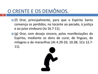 O CRENTE E OS DEMÔNIOS.70
 (f) Orar, principalmente, para que o Espírito Santo
convença os perdidos, no tocante ao pecado, à justiça
e ao juízo vindouro (Jo 16.7-11).
 (g) Orar, com desejo sincero, pelas manifestações do
Espírito, mediante os dons de curar, de línguas, de
milagres e de maravilhas (At 4.29-33; 10.38; 1Co 12.7-
11).
 