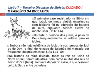Lição 7 – Terceiro Discurso de Moisés CUIDADO !
O FASCÍNIO DA IDOLATRIA
72
O primeiro caso registrado na Bíblia em
que Israel, de modo global, envolveu-se
com idolatria foi na adoração do bezerro
de ouro, enquanto Moisés estava no
monte Sinai (Êx 32.1-6).
Durante o período dos juízes, o povo de
Deus frequentemente se voltava para os
ídolos.
 Embora não haja evidência de idolatria nos tempos de Saul
ou de Davi, o final do reinado de Salomão foi marcado por
frequente idolatria em Israel (1Rs 11.1-10).
Na história do reino dividido, todos os reis do Reino do
Norte (Israel) foram idólatras, bem como muitos dos reis do
Reino do Sul (Judá). Somente depois do exílio, é que cessou o
culto idólatra entre os judeus.
 