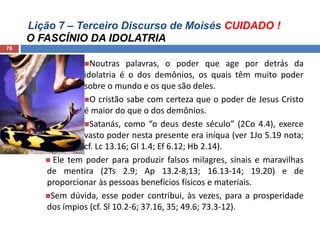 Lição 7 – Terceiro Discurso de Moisés CUIDADO !
O FASCÍNIO DA IDOLATRIA
78
Noutras palavras, o poder que age por detrás da
idolatria é o dos demônios, os quais têm muito poder
sobre o mundo e os que são deles.
O cristão sabe com certeza que o poder de Jesus Cristo
é maior do que o dos demônios.
Satanás, como “o deus deste século” (2Co 4.4), exerce
vasto poder nesta presente era iníqua (ver 1Jo 5.19 nota;
cf. Lc 13.16; Gl 1.4; Ef 6.12; Hb 2.14).
 Ele tem poder para produzir falsos milagres, sinais e maravilhas
de mentira (2Ts 2.9; Ap 13.2-8,13; 16.13-14; 19.20) e de
proporcionar às pessoas benefícios físicos e materiais.
Sem dúvida, esse poder contribui, às vezes, para a prosperidade
dos ímpios (cf. Sl 10.2-6; 37.16, 35; 49.6; 73.3-12).
 