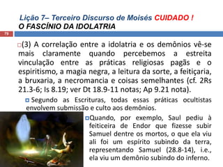 Lição 7– Terceiro Discurso de Moisés CUIDADO !
O FASCÍNIO DA IDOLATRIA
79
(3) A correlação entre a idolatria e os demônios vê-se
mais claramente quando percebemos a estreita
vinculação entre as práticas religiosas pagãs e o
espiritismo, a magia negra, a leitura da sorte, a feitiçaria,
a bruxaria, a necromancia e coisas semelhantes (cf. 2Rs
21.3-6; Is 8.19; ver Dt 18.9-11 notas; Ap 9.21 nota).
 Segundo as Escrituras, todas essas práticas ocultistas
envolvem submissão e culto aos demônios.
Quando, por exemplo, Saul pediu à
feiticeira de Endor que fizesse subir
Samuel dentre os mortos, o que ela viu
ali foi um espírito subindo da terra,
representando Samuel (28.8-14), i.e.,
ela viu um demônio subindo do inferno.
 