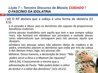 Lição 7 – Terceiro Discurso de Moisés CUIDADO !
O FASCÍNIO DA IDOLATRIA
80
(4) O NT declara que a cobiça é uma forma de idolatria (Cl
3.5).
 A conexão é óbvia: pois os demônios são capazes de proporcionar
benefícios materiais.
Uma pessoa insatisfeita com aquilo que tem e que sempre cobiça
mais, não hesitará em obedecer aos princípios e vontade desses
seres sobrenaturais que conseguem para tais pessoas aquilo que
desejam.
Embora tais pessoas talvez não adorem ídolos de madeira e de
pedra, entretanto adoram os demônios que estão por trás da cobiça
e dos desejos maus; logo, tais pessoas são
idólatras. Dessa maneira, a declaração de Jesus: “Não
podeis servir a Deus e a Mamom [as riquezas]”
(Mt 6.24), é basicamente a mesma que a
admoestação de Paulo: “Não podeis beber o cálice
do Senhor e o cálice dos demônios” (1Co 10.21).
 