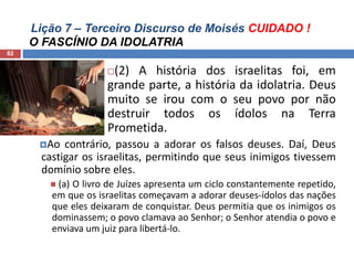 Lição 7 – Terceiro Discurso de Moisés CUIDADO !
O FASCÍNIO DA IDOLATRIA
82
(2) A história dos israelitas foi, em
grande parte, a história da idolatria. Deus
muito se irou com o seu povo por não
destruir todos os ídolos na Terra
Prometida.
Ao contrário, passou a adorar os falsos deuses. Daí, Deus
castigar os israelitas, permitindo que seus inimigos tivessem
domínio sobre eles.
 (a) O livro de Juízes apresenta um ciclo constantemente repetido,
em que os israelitas começavam a adorar deuses-ídolos das nações
que eles deixaram de conquistar. Deus permitia que os inimigos os
dominassem; o povo clamava ao Senhor; o Senhor atendia o povo e
enviava um juiz para libertá-lo.
 