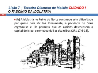 Lição 7 – Terceiro Discurso de Moisés CUIDADO !
O FASCÍNIO DA IDOLATRIA
83
 (b) A idolatria no Reino do Norte continuou sem dificuldade
por quase dois séculos. Finalmente, a paciência de Deus
esgotou-se e Ele permitiu que os assírios destruíssem a
capital de Israel e removeu dali as dez tribos (2Rs 17.6-18).
 