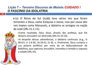 Lição 7 – Terceiro Discurso de Moisés CUIDADO !
O FASCÍNIO DA IDOLATRIA
84
 (c) O Reino do Sul (Judá) teve vários reis que foram
tementes a Deus, como Ezequias e Josias, mas por causa dos
reis ímpios como Manassés, a idolatria se arraigou na nação
de Judá (2Rs 21.1-11).
Como resultado, Deus disse, através dos profetas, que Ele
deixaria Jerusalém ser destruída (2Rs 21.10-16).
A despeito dessas advertências, a idolatria continuou (e.g., Is
48.4,5; Jr 2.4-30; 16.18-21; Ez 8), e, finalmente, Deus cumpriu a
sua palavra profética por meio do rei Nabucodonosor de
Babilônia, que capturou Jerusalém, incendiou o templo e saqueou
a cidade (2Rs 25).
 