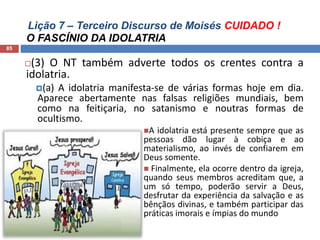 Lição 7 – Terceiro Discurso de Moisés CUIDADO !
O FASCÍNIO DA IDOLATRIA
85
(3) O NT também adverte todos os crentes contra a
idolatria.
(a) A idolatria manifesta-se de várias formas hoje em dia.
Aparece abertamente nas falsas religiões mundiais, bem
como na feitiçaria, no satanismo e noutras formas de
ocultismo.
A idolatria está presente sempre que as
pessoas dão lugar à cobiça e ao
materialismo, ao invés de confiarem em
Deus somente.
 Finalmente, ela ocorre dentro da igreja,
quando seus membros acreditam que, a
um só tempo, poderão servir a Deus,
desfrutar da experiência da salvação e as
bênçãos divinas, e também participar das
práticas imorais e ímpias do mundo
 