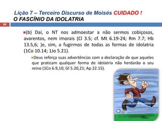 Lição 7 – Terceiro Discurso de Moisés CUIDADO !
O FASCÍNIO DA IDOLATRIA
86
(b) Daí, o NT nos admoestar a não sermos cobiçosos,
avarentos, nem imorais (Cl 3.5; cf. Mt 6.19-24; Rm 7.7; Hb
13.5,6; )e, sim, a fugirmos de todas as formas de idolatria
(1Co 10.14; 1Jo 5.21).
Deus reforça suas advertências com a declaração de que aqueles
que praticam qualquer forma de idolatria não herdarão o seu
reino (1Co 6.9,10; Gl 5.20,21; Ap 22.15).
 