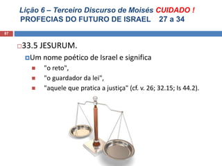 Lição 6 – Terceiro Discurso de Moisés CUIDADO !
PROFECIAS DO FUTURO DE ISRAEL 27 a 34
87
33.5 JESURUM.
Um nome poético de Israel e significa
 "o reto",
 "o guardador da lei",
 "aquele que pratica a justiça" (cf. v. 26; 32.15; Is 44.2).
 