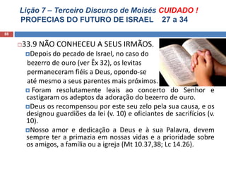 Lição 7 – Terceiro Discurso de Moisés CUIDADO !
PROFECIAS DO FUTURO DE ISRAEL 27 a 34
88
33.9 NÃO CONHECEU A SEUS IRMÃOS.
Depois do pecado de Israel, no caso do
bezerro de ouro (ver Êx 32), os levitas
permaneceram fiéis a Deus, opondo-se
até mesmo a seus parentes mais próximos.
 Foram resolutamente leais ao concerto do Senhor e
castigaram os adeptos da adoração do bezerro de ouro.
Deus os recompensou por este seu zelo pela sua causa, e os
designou guardiões da lei (v. 10) e oficiantes de sacrifícios (v.
10).
Nosso amor e dedicação a Deus e à sua Palavra, devem
sempre ter a primazia em nossas vidas e a prioridade sobre
os amigos, a família ou a igreja (Mt 10.37,38; Lc 14.26).
 