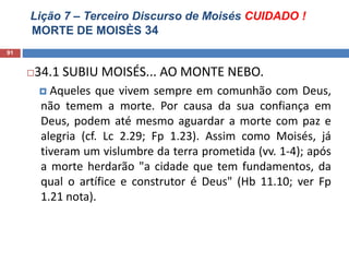 Lição 7 – Terceiro Discurso de Moisés CUIDADO !
MORTE DE MOISÈS 34
91
34.1 SUBIU MOISÉS... AO MONTE NEBO.
 Aqueles que vivem sempre em comunhão com Deus,
não temem a morte. Por causa da sua confiança em
Deus, podem até mesmo aguardar a morte com paz e
alegria (cf. Lc 2.29; Fp 1.23). Assim como Moisés, já
tiveram um vislumbre da terra prometida (vv. 1-4); após
a morte herdarão "a cidade que tem fundamentos, da
qual o artífice e construtor é Deus" (Hb 11.10; ver Fp
1.21 nota).
 