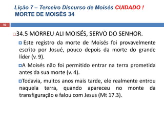 Lição 7 – Terceiro Discurso de Moisés CUIDADO !
MORTE DE MOISÈS 34
92
34.5 MORREU ALI MOISÉS, SERVO DO SENHOR.
 Este registro da morte de Moisés foi provavelmente
escrito por Josué, pouco depois da morte do grande
líder (v. 9).
A Moisés não foi permitido entrar na terra prometida
antes da sua morte (v. 4).
Todavia, muitos anos mais tarde, ele realmente entrou
naquela terra, quando apareceu no monte da
transfiguração e falou com Jesus (Mt 17.3).
 