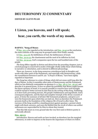 DEUTERONOMY 32 COMMENTARY
EDITED BY GLENN PEASE
1 Listen, you heavens, and I will speak;
hear, you earth, the words of my mouth.
BARNES, "Song of Moses
If Deu_32:1-3 be regarded as the introduction, and Deu_32:43 as the conclusion,
the main contents of the song may be grouped under three heads, namely,
(1) Deu_32:4-18, the faithfulness of God, the faithlessness of Israel;
(2) Deu_32:19-33, the chastisement and the need of its infliction by God;
(3) Deu_32:34-42, God’s compassion upon the low and humbled state of His
people.
The Song differs signally in diction and idiom from the preceding chapters; just as
a lyrical passage is conceived in modes of thought wholly unlike those which belong
to narrative or exhortation, and is uttered in different phraseology.
There are, however, in the Song numerous coincidences both in thoughts and
words with other parts of the Pentateuch, and especially with Deuteronomy; while
the resemblances between it and Ps. 90: “A Prayer of Moses,” have been rightly
regarded as important.
The Song has reference to a state of things which did not ensue until long after the
days of Moses. In this it resembles other parts of Deuteronomy and the Pentateuch
which no less distinctly contemplate an apostasy (e. g. Deu_28:15; Lev_26:14), and
describe it in general terms. If once we admit the possibility that Moses might foresee
the future apostasy of Israel, it is scarcely possible to conceive how such foresight
could be turned to better account by him than by the writing of this Song. Exhibiting
as it does God’s preventing mercies, His people’s faithlessness and ingratitude, God’s
consequent judgments, and the final and complete triumph of the divine counsels of
grace, it forms the summary of all later Old Testament prophecies, and gives as it
were the framework upon which they are laid out. Here as elsewhere the Pentateuch
presents itself as the foundation of the religious life of Israel in after times. The
currency of the Song would be a standing protest against apostasy; a protest which
might well check waverers, and warn the faithful that the revolt of others was neither
unforeseen nor unprovided for by Him in whom they trusted.
That this Ode must on every ground take the very first rank in Hebrew poetry is
universally allowed.
Deu_32:1-3
Introduction. Heaven and earth are here invoked, as elsewhere (see the marginal
references), in order to impress on the hearers the importance of what is to follow.
1
 