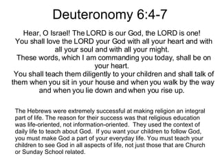 Deuteronomy 6:4-7 Hear, O Israel! The LORD is our God, the LORD is one!    You shall love the LORD your God with all your heart and with all your soul and with all your might.    These words, which I am commanding you today, shall be on your heart.    You shall teach them diligently to your children and shall talk of them when you sit in your house and when you walk by the way and when you lie down and when you rise up.  The Hebrews were extremely successful at making religion an integral part of life. The reason for their success was that religious education was life-oriented, not information-oriented.  They used the context of daily life to teach about God.  If you want your children to follow God, you must make God a part of your everyday life. You must teach your children to see God in all aspects of life, not just those that are Church or Sunday School related. 