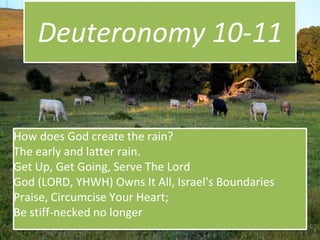 Deuteronomy 10-11
How does God create the rain?
The early and latter rain.
Get Up, Get Going, Serve The Lord
God (LORD, YHWH) Owns It All, Israel's Boundaries
Praise, Circumcise Your Heart;
Be stiff-necked no longer
 