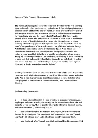 Beware of False Prophets (Deuteronomy 13:1-5).
The warning here is against those who come with deceitful words, even showing
signs and wonders, but speak contrary to God’s word. So-called prophets were a
common feature of life in the Ancient Near East. They professed to have contact
with the gods. We have only to consider Balaam to recognise the influence that
they could have, and how they were valued (Numbers 22-24). However, this
prophet would be one who had arisen ‘in the midst’ of them. Thus it would seem
a false prophet of Israel is indicated, even one who cites Yahweh. He comes
claiming extraordinary powers. But signs and wonder are never to be taken as
proof of the genuineness of the wonderworker, nor of the truth of what he says.
Note that this immediately follows Deuteronomy 12:32. What Moses has
commanded must not be laid aside because of some prophet, even one who
claims to come from God. What he says must be tested against Moses’ words.
Today we have a larger ‘word of God’ including the teaching of Jesus Himself. It
is important that we know it well so that we too might not be led astray, and so
that we can help those who are led astray. All prophets must be tested against
His word. In Paul’s words they must be ‘judged’.
For the place that Yahweh has chosen so that He could set His name there will be
countered by all kinds of temptations to turn from Him to other names and other
gods. And in this chapter we are given three examples of such. To follow after
false prophets, or false family, or false fellow-countrymen can only lead to
disaster.
Analysis using Moses words:
a If there arise in the midst of you a prophet, or a dreamer of dreams, and
he give you a sign or a wonder, and the sign or the wonder come about, of which
he spoke to you, saying, “Let us go after other gods, which you have not known,
and let us serve them (Deuteronomy 13:1-2).
b You shall not listen to the words of that prophet, or to that dreamer of
dreams, for Yahweh your God proves you, to know whether you love Yahweh
your God with all your heart and with all your soul (Deuteronomy 13:3).
c You shall walk after Yahweh your God, and fear Him (Deuteronomy 13:4
12
 
