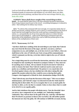 Lord our God will not suffer them to escape his righteous judgements. The New
Testament speaks of communion with idolaters as a sin which, above any other,
provokes the Lord to jealousy, and dares him as if we were stronger than he, 1Co_
10:21, 1Co_10:22.
JAMISON,"there shall cleave naught of the cursed thing to thine
hand — No spoil shall be taken from a city thus solemnly devoted to destruction.
Every living creature must be put to the sword - everything belonging to it reduced to
ashes - that nothing but its infamy may remain.
K&D, "To enforce this command still more strongly, it is expressly stated, that of
all that was burned, nothing whatever was to cleave or remain hanging to the hand of
Israel, that the Lord might turn from His wrath and have compassion upon the
nation, i.e., not punish the sin of one town upon the nation as a whole, but have
mercy upon it and multiply it, - make up the diminution consequent upon the
destruction of the inhabitants of that town, and so fulfil the promise given to the
fathers of the multiplication of their seed.
PETT, "Deuteronomy 13:17-18
‘And there shall cleave nothing of the devoted thing to your hand, that Yahweh
may turn from the fierceness of his anger, and show you mercy, and have
compassion on you, and multiply you, as he has sworn to your fathers, when you
shall listen to the voice of Yahweh your God, to keep all his commandments
which I command you this day, to do that which is right in the eyes of Yahweh
your God.’
Not a single thing must be saved from the destruction, and above all no one must
be tempted to take anything for themselves (compare Joshua 7). They must not
let anything cleave to them. All was tainted. It must be devoted to Yahweh in
order to cleanse the land. Then Yahweh would not need to come and exact
justice on a rebellious and tainted land. The picture is very much that of an
Overlord against whom a city has rebelled, but with others taking His side
against His enemies (otherwise they would be seen as sharing their guilt).
Compare what happened to Gibeah for their abomination (Judges 20:42-48).
“That Yahweh may turn from the fierceness of his anger.” This was no minor
misdemeanour, and Yahweh’s anger was directed towards the whole land for
allowing this in their midst. We are to recognise that we are as much guilty for
sin that we allow, as for sin that we commit. Unless we have done what we could
to be rid of it we are equally guilty.
And by their obedience the people will obtain mercy. Note the threefold ‘show
you mercy, have compassion on you, multiply you’, indicating complete
vindication. They will not share in the guilt of the city. And they will find that
their Overlord is as gracious to them as He was before. He will neither punish
the innocent nor clear the guilty. He will continue to fulfil His covenant, having
87
 