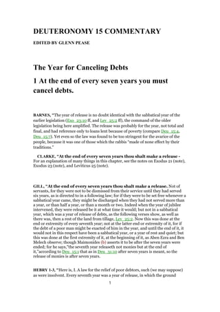 DEUTERONOMY 15 COMMENTARY
EDITED BY GLENN PEASE
The Year for Canceling Debts
1 At the end of every seven years you must
cancel debts.
BARNES, "The year of release is no doubt identical with the sabbatical year of the
earlier legislation (Exo_23:10 ff, and Lev_25:2 ff), the command of the older
legislation being here amplified. The release was probably for the year, not total and
final, and had reference only to loans lent because of poverty (compare Deu_15:4,
Deu_15:7). Yet even so the law was found to be too stringent for the avarice of the
people, because it was one of those which the rabbis “made of none effect by their
traditions.”
CLARKE, "At the end of every seven years thou shalt make a release -
For an explanation of many things in this chapter, see the notes on Exodus 21 (note),
Exodus 23 (note), and Leviticus 25 (note).
GILL, "At the end of every seven years thou shalt make a release. Not of
servants, for they were not to be dismissed from their service until they had served
six years, as is directed to in a following law; for if they were to be set free whenever a
sabbatical year came, they might be discharged when they had not served more than
a year, or than half a year, or than a month or two. Indeed when the year of jubilee
intervened, they were released be it at what time it would; but not in a sabbatical
year, which was a year of release of debts, as the following verses show, as well as
there was, then a rest of the land from tillage, Lev_25:2. Now this was done at the
end or extremity of every seventh year; not at the latter end or extremity of it, for if
the debt of a poor man might be exacted of him in the year, and until the end of it, it
would not in this respect have been a sabbatical year, or a year of rest and quiet; but
this was done at the first extremity of it, at the beginning of it, as Aben Ezra and Ben
Melech observe; though Maimonides (b) asserts it to be after the seven years were
ended; for he says,"the seventh year releaseth not monies but at the end of
it,''according to Deu_15:1 that as in Deu_31:10 after seven years is meant, so the
release of monies is after seven years.
HEBRY 1-3, "Here is, I. A law for the relief of poor debtors, such (we may suppose)
as were insolvent. Every seventh year was a year of release, in which the ground
1
 