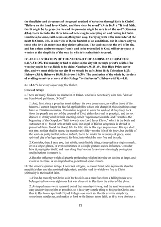 the simplicity and directness of the gospel method of salvation through faith in Christ!
"Believe on the Lord Jesus Christ, and thou shalt be saved" (Acts 16:31). "It is of faith,
that it might be by grace; to the end the promise might be sure to all the seed" (Romans
4:16). Faith includes the three ideas of believing in, accepting of, and resting in Christ.
Doubtless, to some, faith seems anything but easy. Carrying with it the surrender of the
heart to Christ, it is, in one view of it, the hardest of all conditions. But it is hard only to
those who love sin more than they desire salvation. The soul that sees the evil of its sin,
and has a deep desire to escape from it and to be reconciled to God, will never cease to
wonder at the simplicity of the way by which its salvation is secured.
IV. AN ILLUSTRATION OF THE NECESSITY OF ABIDING IN CHRIST FOR
SALVATION. The manslayer had to abide in the city till the high priest's death. If he
went beyond it he was liable to be slain (Numbers 35:25-29). Our High Priest never
dies, and we must abide in our city if we would be safe (John 15:4; Colossians 1:23;
Hebrews 3:14; Hebrews 10:38, Hebrews 10:39). The conclusion of the whole is, the duty
of availing ourselves at once of this Refuge "set before us" (Hebrews 6:18).—J.O.
BI 1-13, "That every slayer may flee thither.
Cities of refuge
I. There are many, besides the murderer of Uriah, who have need to cry with him, “deliver
me from blood guiltiness, O God.”
1. And, first, since a preacher must address his own conscience, as well as those of the
hearers, I cannot forget the fearful applicability which this charge of blood guiltiness may
have to Christian ministers. If ministers neglect to warn the wicked, if they keep back
from the people any part of the counsel of God, either doctrinal or practical, and do not
declare it; if they omit in their teaching either “repentance towards God,” which is the
beginning of the Gospel, or “faith towards our Lord Jesus Christ,” which is the body and
substance of it—blood lieth at their door, the angel of Divine vengeance is abroad in
pursuit of them: blood for blood, life for life, this is His legal requirement; His eye shall
not pity, neither shall it spare; the manslayer’s life—not the life of his body, but the life of
the soul—is justly forfeit, unless, indeed, there be, under the economy of grace, some
spiritual city of refuge appointed for him, into which he may flee and be safe.
2. Consider, then, I pray you, that subtle, undefinable thing, conveyed in a single remark,
or in a single glance, or even sometimes in a single gesture, called influence. Consider
how it propagates itself, and runs along like beacon fires—how alarmingly contagious
and infectious its nature is.
3. But the influence which all people professing religion exercise on society at large, and
claim to exercise, is too important to go without some remark.
II. The sinner’s spiritual refuge, I need not tell you, is Jesus Christ, who represents also the
merciful elders and the anointed high priest; and the road by which we flee to Christ
spiritually is the road of faith.
1. First, he must fly to Christ, as if for his life, as a man flies from a falling house or a
beleaguered town—as righteous Lot was directed to flee from the cities of the plain.
2. As impediments were removed out of the manslayer’s way, and the road was made as
easy and obvious to him as possible, so it is a very simple thing to believe in Christ, and
thus to flee to our spiritual City of Refuge—so much so, that its extreme simplicity
sometimes puzzles us, and makes us look with distrust upon faith, as if so very obvious a
17
 