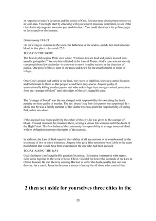 In response to today’s devotion and the justice of God, find out more about prison ministries
in your area. You might start by checking with your church missions committee, to see if the
church already supports someone you could contact. You could also check the yellow pages
or do a search on the Internet.
Deuteronomy 19:1-21
Do no wrong or violence to the alien, the fatherless or the widow, and do not shed innocent
blood in this place. - Jeremiah 22:3
TODAY IN THE WORD
The Jewish philosopher Philo once wrote, “Holiness toward God and justice toward men
usually go together.” We see this reflected in the Law of Moses. God’s Law was not merely
concerned about law and order–its aim was to move Israelite society in the direction of
justice. One proof of this is seen in the rules laid down for the establishment of cities of
refuge.
Once God’s people had settled in the land, they were to establish cities in a central location
and build roads to them so that people would have easy access. Anyone guilty of
unintentionally killing another person and who took refuge there was guaranteed protection
from the “avenger of blood” until the elders of the city judged his case.
The “avenger of blood” was the one charged with responsibility for executing the death
penalty on those guilty of murder. The text doesn’t say how this person was appointed. It is
likely that he was a family member of the victim who was given the responsibility of seeing
that justice was done.
If the accused was found guilty by the elders of the city, he was given to the avenger of
blood. If found innocent, he remained there, serving a virtual life sentence until the death of
the High Priest. This law balanced the community’s responsibility to avenge innocent blood
with its obligation to protect the rights of the accused.
In addition, the Law of God required the validity of all accusations to be corroborated by the
testimony of two or more witnesses. Anyone who gave false testimony was liable to the same
punishment that would have been executed on the one who had been accused.
TODAY ALONG THE WAY
God’s holiness is reflected in His passion for justice. His justice is tempered with mercy.
Both come together in the work of Jesus Christ. God did not lower the demands of the Law in
Christ. Instead, He met them by sending His Son to suffer the death penalty that our sins
deserve. As a result, Jesus has become a source of mercy for all those who trust in Him.
2 then set aside for yourselves three cities in the
20
 