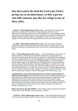 into three parts the land the Lord your God is
giving you as an inheritance, so that a person
who kills someone may flee for refuge to one of
these cities.
BARNES, "Thou shalt prepare thee a way - It was the duty of the Senate to
repair the roads that led to the cities of refuge annually, and remove every
obstruction. No hillock was left, no river over which there was not a bridge; and the
road was at least 32 cubits broad. At cross-roads there were posts bearing the words
Refuge, Refuge, to guide the fugitive in his flight. It seems as if in Isa_40:3 ff the
imagery were borrowed from the preparation of the ways to the cities of refuge.
CLARKE, "Thou shalt prepare thee a way - The Jews inform us that the
roads to the cities of refuge were made very broad, thirty-two cubits; and even, so
that there should be no impediments in the way; and were constantly kept in good
repair.
GILL, "Thou shalt prepare thee a way,.... A road, an highway to those cities: on
the first of Adar, or February, the magistrates used to meet, and proclaimed, or
ordered to be proclaimed, that the ways be repaired (r), particularly those leading to
the cities of refuge; which was done by making them smooth and plain, so that there
was not an hill or dale to be seen; and by building bridges over rivers and brooks,
that he might escape who had killed anyone through mistake, and not be hindered,
lest the avenger of blood should overtake him and kill him (s); and therefore every
obstruction was removed out of the way, that there might be a clear course for him;
and at the parting of ways, or where two or more ways met, that he might not be at a
loss one moment which way to take, "refuge" was written, as Jarchi and other writers
observe, upon posts or pillars erected for that purpose: See Gill on Num_35:6,
and divide the coasts of thy land, which the Lord thy God giveth thee to
inherit, in three parts; in each of which was to be a city of refuge, and those at an
equal distance: so Jarchi observes, that this was done that there might be from the
beginning of the border (of the land) unto the first city of the cities of refuge,
according to the measure of a journey, that there is from that to the second, and so
from the second to the third, and so from the third to the other border of the land of
Israel: of the situation of these cities, so as to answer to those on the other side
Jordan; see Gill on Num_35:14,
that every slayer may flee thither; to that which is nearest and most convenient
for him, that is, who had slain a man unawares, as follows.
JAMISON, "Thou shalt prepare thee a way — The roads leading to them were
to be kept in good condition and the brooks or rivers to be spanned by good bridges;
22
 