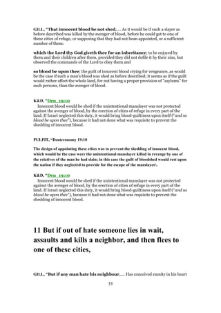 GILL, "That innocent blood be not shed,.... As it would be if such a slayer as
before described was killed by the avenger of blood, before he could get to one of
these cities of refuge, or supposing that they had not bean appointed, or a sufficient
number of them:
which the Lord thy God giveth thee for an inheritance; to be enjoyed by
them and their children after them, provided they did not defile it by their sins, but
observed the commands of the Lord to obey them and
so blood be upon thee; the guilt of innocent blood crying for vengeance, as would
be the case if such a man's blood was shed as before described; it seems as if the guilt
would rather affect the whole land, for not having a proper provision of "asylums" for
such persons, than the avenger of blood.
K&D, "Deu_19:10
Innocent blood would be shed if the unintentional manslayer was not protected
against the avenger of blood, by the erection of cities of refuge in every part of the
land. If Israel neglected this duty, it would bring blood-guiltiness upon itself (“and so
blood be upon thee”), because it had not done what was requisite to prevent the
shedding of innocent blood.
PULPIT, “Deuteronomy 19:10
The design of appointing these cities was to prevent the shedding of innocent blood,
which would be the case were the unintentional manslayer killed in revenge by one of
the relatives of the man he had slain; in this case the guilt of bloodshed would rest upon
the nation if they neglected to provide for the escape of the manslayer.
K&D, "Deu_19:10
Innocent blood would be shed if the unintentional manslayer was not protected
against the avenger of blood, by the erection of cities of refuge in every part of the
land. If Israel neglected this duty, it would bring blood-guiltiness upon itself (“and so
blood be upon thee”), because it had not done what was requisite to prevent the
shedding of innocent blood.
11 But if out of hate someone lies in wait,
assaults and kills a neighbor, and then flees to
one of these cities,
GILL, "But if any man hate his neighbour,.... Has conceived enmity in his heart
33
 