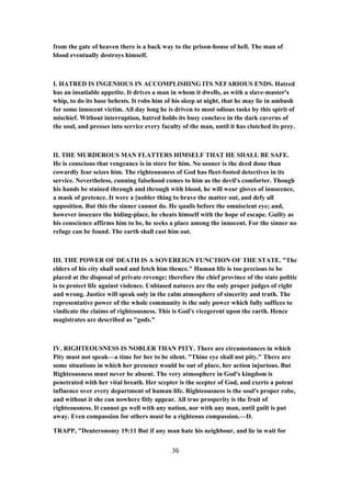 from the gate of heaven there is a back way to the prison-house of hell. The man of
blood eventually destroys himself.
I. HATRED IS INGENIOUS IN ACCOMPLISHING ITS NEFARIOUS ENDS. Hatred
has an insatiable appetite. It drives a man in whom it dwells, as with a slave-master's
whip, to do its base behests. It robs him of his sleep at night, that he may lie in ambush
for some innocent victim. All day long he is driven to most odious tasks by this spirit of
mischief. Without interruption, hatred holds its busy conclave in the dark caverns of
the soul, and presses into service every faculty of the man, until it has clutched its prey.
II. THE MURDEROUS MAN FLATTERS HIMSELF THAT HE SHALL BE SAFE.
He is conscious that vengeance is in store for him. No sooner is the deed done than
cowardly fear seizes him. The righteousness of God has fleet-footed detectives in its
service. Nevertheless, cunning falsehood comes to him as the devil's comforter. Though
his hands be stained through and through with blood, he will wear gloves of innocence,
a mask of pretence. It were a [nobler thing to brave the matter out, and defy all
opposition. But this the sinner cannot do. He quails before the omniscient eye; and,
however insecure the hiding-place, he cheats himself with the hope of escape. Guilty as
his conscience affirms him to be, he seeks a place among the innocent. For the sinner no
refuge can be found. The earth shall cast him out.
III. THE POWER OF DEATH IS A SOVEREIGN FUNCTION OF THE STATE. "The
elders of his city shall send and fetch him thence." Human life is too precious to be
placed at the disposal of private revenge; therefore the chief province of the state politic
is to protect life against violence. Unbiased natures are the only proper judges of right
and wrong. Justice will speak only in the calm atmosphere of sincerity and truth. The
representative power of the whole community is the only power which fully suffices to
vindicate the claims of righteousness. This is God's vicegerent upon the earth. Hence
magistrates are described as "gods."
IV. RIGHTEOUSNESS IS NOBLER THAN PITY. There are circumstances in which
Pity must not speak—a time for her to be silent. "Thine eye shall not pity." There are
some situations in which her presence would be out of place, her action injurious. But
Righteousness must never be absent. The very atmosphere in God's kingdom is
penetrated with her vital breath. Her scepter is the scepter of God, and exerts a potent
influence over every department of human life. Righteousness is the soul's proper robe,
and without it she can nowhere fitly appear. All true prosperity is the fruit of
righteousness. It cannot go well with any nation, nor with any man, until guilt is put
away. Even compassion for others must be a righteous compassion.—D.
TRAPP, "Deuteronomy 19:11 But if any man hate his neighbour, and lie in wait for
36
 