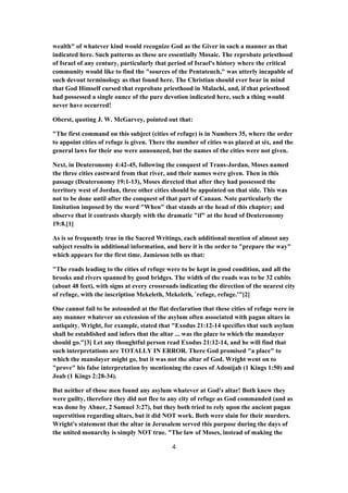 wealth" of whatever kind would recognize God as the Giver in such a manner as that
indicated here. Such patterns as these are essentially Mosaic. The reprobate priesthood
of Israel of any century, particularly that period of Israel's history where the critical
community would like to find the "sources of the Pentateuch," was utterly incapable of
such devout terminology as that found here. The Christian should ever bear in mind
that God Himself cursed that reprobate priesthood in Malachi, and, if that priesthood
had possessed a single ounce of the pure devotion indicated here, such a thing would
never have occurred!
Oberst, quoting J. W. McGarvey, pointed out that:
"The first command on this subject (cities of refuge) is in Numbers 35, where the order
to appoint cities of refuge is given. There the number of cities was placed at six, and the
general laws for their use were announced, but the names of the cities were not given.
Next, in Deuteronomy 4:42-45, following the conquest of Trans-Jordan, Moses named
the three cities eastward from that river, and their names were given. Then in this
passage (Deuteronomy 19:1-13), Moses directed that after they had possessed the
territory west of Jordan, three other cities should be appointed on that side. This was
not to be done until after the conquest of that part of Canaan. Note particularly the
limitation imposed by the word "When" that stands at the head of this chapter; and
observe that it contrasts sharply with the dramatic "if" at the head of Deuteronomy
19:8.[1]
As is so frequently true in the Sacred Writings, each additional mention of almost any
subject results in additional information, and here it is the order to "prepare the way"
which appears for the first time. Jamieson tells us that:
"The roads leading to the cities of refuge were to be kept in good condition, and all the
brooks and rivers spanned by good bridges. The width of the roads was to be 32 cubits
(about 48 feet), with signs at every crossroads indicating the direction of the nearest city
of refuge, with the inscription Mekeleth, Mekeleth, `refuge, refuge.'"[2]
One cannot fail to be astounded at the flat declaration that these cities of refuge were in
any manner whatever an extension of the asylum often associated with pagan altars in
antiquity. Wright, for example, stated that "Exodus 21:12-14 specifies that such asylum
shall be established and infers that the altar ... was the place to which the manslayer
should go."[3] Let any thoughtful person read Exodus 21:12-14, and he will find that
such interpretations are TOTALLY IN ERROR. There God promised "a place" to
which the manslayer might go, but it was not the altar of God. Wright went on to
"prove" his false interpretation by mentioning the cases of Adonijah (1 Kings 1:50) and
Joab (1 Kings 2:28-34).
But neither of those men found any asylum whatever at God's altar! Both knew they
were guilty, therefore they did not flee to any city of refuge as God commanded (and as
was done by Abner, 2 Samuel 3:27), but they both tried to rely upon the ancient pagan
superstition regarding altars, but it did NOT work. Both were slain for their murders.
Wright's statement that the altar in Jerusalem served this purpose during the days of
the united monarchy is simply NOT true. "The law of Moses, instead of making the
4
 