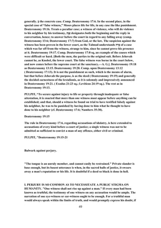 generally. ְ‫ב‬ the concrete case. Comp. Deuteronomy 17:6. In the second place, in the
special case of “false witness,” Moses places life for life, in any case the like punishment.
Deuteronomy 19:16. Treats a peculiar case; a witness of violence, who will do violence
to his neighbor by his testimony, ‫ָה‬‫נ‬ָ‫ﬠ‬ designates both the beginning and the reply in
conversation, hence; to answer before the court in regard to any falling away (comp.
Deuteronomy 13:6; Deuteronomy 17:7) from God, or the law. The suspicion against the
witness has been proven in the lower court, as the Talmud understands ‫ה‬ ָ‫ר‬ ָ‫ס‬ of a case
which was far off from the witness, strange to him, since he cannot prove his presence
at it. Deuteronomy 19:17. Comp. Deuteronomy 17:8 sq, an example of the causes which
were difficult or hard. [Both the men, the parties to the original suit. Before Jehovah
cannot be, as Knobel, the lower court. The false witness was borne in the court below,
and now comes before the supreme court at the sanctuary.—A. G.]. Deuteronomy 19:18
as Deuteronomy 13:15. Deuteronomy 19:20. Comp. upon Deuteronomy 13:12
( Deuteronomy 17:13). It is not the punishment as such, which is the means of alarm,
but that before Jehovah the purpose, is as the deed ( Deuteronomy 19:19) and generally
the decided earnestness of the lextalionis, as it is solemnly and impressively announced
in Deuteronomy 19:21. ( Exodus 21:23 sq.; Leviticus 24:19 sq.). The rest as in
Deuteronomy 19:13.
PULPIT, “To secure against injury to life or property through inadequate or false
attestation, it is enacted that more than one witness must appear before anything can be
established; and that, should a witness be found on trial to have testified falsely against
his neighbor, he was to be punished by having done to him what he thought to have
done to his neighbor (cf. Deuteronomy 17:6; Numbers 35:30).
Deuteronomy 19:15
The rule in Deuteronomy 17:6, regarding accusations of idolatry, is here extended to
accusations of every kind before a court of justice; a single witness was not to be
admitted as sufficient to convict a man of any offence, either civil or criminal.
PULPIT, "Deuteronomy 19:15-21
Bulwark against perjury.
"The tongue is an unruly member, and cannot easily be restrained." Private slander is
base enough, but its basest utterance is when, in the sacred halls of justice, it swears
away a man's reputation or his life. It is doubtful if a deed so black is done in hell.
I. PERJURY IS SO COMMON AS TO NECESSITATE A PUBLIC STIGMA ON
HUMANITY. "One witness shall not rise up against a man." If every man had been
known as truthful, the testimony of one witness on any accusation would be ample. The
narration of one eye-witness or ear-witness ought to be enough. For a truthful man
would always speak within the limits of truth, and would promptly express his doubt, if
49
 
