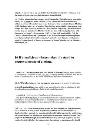 iniquity, or for any sin, in any sin that he sinneth: at the mouth of two witnesses, or at
the mouth of three witnesses, shall the matter be established.
Ver. 15. One witness shall not rise up.] Yet, if this one be a faithful witness, Mαρτυς δε
πιστος, και εις χρησιμος, saith Aristotle; (a) one faithful witness in some case may
suffice, in private offences howsoever: and that our Saviour speaketh of such, [Matthew
18:19] Basil and others are of opinion; if thy brother, a Jew, shall trespass against thee,
being a Jew, right thyself by degrees. (1.) Deal with him fraternally, "tell him his fault
betwixt thee and him alone"; [Matthew 18:15] (2.) Deal with him legally, "take with
thee one or two more"; [Deuteronomy 19:15] (3.) Deal with him Jewishly; "tell the
Church," [Deuteronomy 19:17] complain to the Sanhedrim; (4.) If he shall neglect to
hear them, deal with him heathenishly, i.e., " let him be unto thee as a heathen and a
publican"; make benefit of Roman sovereignty, let Caesar’s justice end the difference
between you. (b)
16 If a malicious witness takes the stand to
accuse someone of a crime,
BARNES, "Testify against him that which is wrong - Margin, more literally,
“a falling away.” The word is used Deu_13:5 to signify apostasy or revolt; here it is no
doubt to be understood in the wider sense of any departure from the Law.
GILL, "If a false witness rise up against any man,.... In a court of judicature:
to testify against him: that which is not true of him, let it be in what case it will;
Aben Ezra instances in idolatry, but it holds good of any other.
JAMISON, "Deu_19:16-21. Punishment of a false witness.
But if convicted of perjury, it will be sufficient for his own condemnation, and his
punishment shall be exactly the same as would have overtaken the object of his
malignant prosecution. (See on Exo_21:23; see also Lev_24:20).
CALVIN, "16.If a false witness rise up against any man. Because the fear of God does
not so prevail in all men, as that they should voluntarily abstain from the love of
slander, God here appoints the punishment to be inflicted for perjury: for political laws
are enacted against the ungodly and disobedient, in order that those who despise God’s
judgment should be brought before the tribunal of men. Although perjury is not here
ordained to be tried before the judges, unless there should be an accuser, who should
51
 