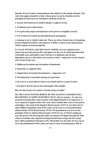 himself, of one of whose commandments (the ninth) it is the daring violation. The
rules here apply primarily to false witness given in courts of justice, but the
principles involved may be extended to all forms of the sin.
I. FALSE WITNESS IS IN GOD'S SIGHT A GREAT EVIL.
1. It indicates great malevolence.
2. It is grievously unjust and injurious to the person wrongfully accused.
3. It is certain to be taken up and industriously propagated.
A calumny is never wholly wiped out. There are always found some evil-speaking
persons disposed to believe and repeat it. It affixes a mark on the injured party
which remains on him through life.
II. FALSE WITNESS ASSUMES MANY FORMS. It is not confined to law
courts, but pervades private life, and appears in the way in which partisans deal
with public men and public events. Persons of a malicious and envious
disposition, given to detraction, can scarcely avoid it—indeed, live in the element
of it. Forms of this vice:
1. Deliberate invention and circulation of falsehoods.
2. Innuendo, or suggestio falsi.
3. Suppression of essential circumstances—suppressio veri.
4. The distortion or deceitful coloring of actual facts.
A lie is never so successful as when it can attach itself to a grain of truth—
"A lie that is all a lie may be met and fought with outright;
But a lie that is part of a truth is a harder matter to fight."
III. THE FALSE WITNESS BORNE BY ONE AGAINST ANOTHER WILL
BE EXPOSED AT GOD'S JUDGMENT SEAT. The two parties—he who was
accused of bearing false witness and he who alleged himself to be injured by it—
were required to appear before the Lord, and to submit their cause to the priests
and judges, who acted as his deputies (Deuteronomy 19:17). It was their part to
make diligent inquisition, and, if the crime was proved, to award punishment
(Deuteronomy 19:18, Deuteronomy 19:19). The punishment was to be on the
principle of the lex talionis (Deuteronomy 19:19-21). So, at Christ's judgment
seat, the person who has long lain under an undeserved stigma through the false
witness of another may depend on being cleared from wrong, and the wrong-
doer will be punished (Colossians 3:25). Meanwhile, it is the duty of every one to
see to the punishment of this crime, not only in cases of actual perjury, But in
53
 