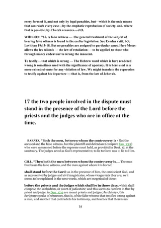 every form of it, and not only by legal penalties, but—which is the only means
that can reach every case—by the emphatic reprobation of society, and, where
that is possible, by Church censures.—J.O.
WHEDON, "16. A false witness — The general treatment of the subject of
bearing false witness is found in the earlier legislation. See Exodus xxiii, 1-3;
Leviticus 19:15-18. But no penalties are assigned to particular cases. Here Moses
allows the lex talionis — the law of retaliation — to be applied to those who
through malice endeavour to wrong the innocent.
To testify… that which is wrong — The Hebrew word which is here rendered
wrong is sometimes used with the significance of apostasy. It is here used in a
more extended sense for any violation of law. We might translate the expression
to testify against his departure — that is, from the law of Jehovah.
17 the two people involved in the dispute must
stand in the presence of the Lord before the
priests and the judges who are in office at the
time.
BARNES, "Both the men, between whom the controversy is - Not the
accused and the false witness, but the plaintiff and defendant (compare Exo_23:1)
who were summoned before the supreme court held, as provided in Deut. 17, at the
sanctuary. The judges acted as God’s representative; to lie to them was to lie to Him.
GILL, "Then both the men between whom the controversy is,.... The man
that bears the false witness, and the man against whom it is borne:
shall stand before the Lord; as in the presence of him, the omniscient God, and
as represented by judges and civil magistrates, whose vicegerents they are; so it
seems to be explained in the next words, which are exegetical of these:
before the priests and the judges which shall be in those days; which shall
compose the sanhedrim, or court of judicature; and this seems to confirm it, that by
priest and judge, in Deu_17:9 are meant priests and judges; Jarchi says, this
Scripture speaks of witnesses, that is, of the false witness that testifies wrong against
a man, and another that contradicts his testimony, and teaches that there is no
54
 