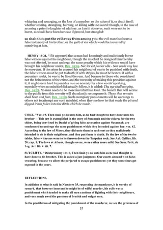whipping and scourging, or the loss of a member, or the value of it, or death itself;
whether stoning, strangling, burning, or killing with the sword: though, in the case of
accusing a priest's daughter of adultery, as Jarchi observes, such were not to be
burnt, as would have been her case if proved, but strangled:
so shalt thou put the evil away from among you; the evil man that bears a
false testimony of his brother, or the guilt of sin which would be incurred by
conniving at him.
HENRY 19-21, "If it appeared that a man had knowingly and maliciously borne
false witness against his neighbour, though the mischief he designed him thereby
was not effected, he must undergo the same penalty which his evidence would have
brought his neighbour under, Deu_19:19. Nec lex est justior ulla - Nor could any law
be more just. If the crime he accused his neighbour of was to be punished with death,
the false witness must be put to death; if with stripes, he must be beaten; if with a
pecuniary mulct, he was to be fined the sum. And because to those who considered
not the heinousness of the crime, and the necessity of making this provision against
it, it might seem hard to punish a man so severely for a few words' speaking,
especially when no mischief did actually follow, it is added: Thy eye shall not pity,
Deu_19:21. No man needs to be more merciful than God. The benefit that will accrue
to the public from this severity will abundantly recompense it: Those that remain
shall hear and fear, Deu_19:20. Such exemplary punishments will be warnings to
others not to attempt any such mischief, when they see how he that made the pit and
digged it has fallen into the ditch which he made.
COKE, "Ver. 19. Then shall ye do unto him, as he had thought to have done unto his
brother— This law is exemplified in the story of Susannah and the elders; for the two
elders, being convicted by Daniel of giving false accusation against Susannah, are
condemned to undergo the same punishment which they intended against her; ver. 62.
According to the law of Moses, they did unto them in such sort as they maliciously
intended to do to their neighbour; and they put them to death. By the law of the twelve
tables, false witnesses were to be thrown down the Tarpeian rock. See Aul. Gellius, lib.
20: cap. 1. The laws at Athens, though severe, were rather more mild. See Sam. Petit, de
Leg. Art. lib. 4: tit. 7.
SUTCLIFFE, "Deuteronomy 19:19. Then shall ye do unto him as he had thought to
have done to his brother. This is called a just judgment. Our courts abound with false-
swearing, because we allow the perjured to escape punishment: yet they sometimes get
exposed in the court.
REFLECTIONS.
In addition to what is said in Numbers 35. respecting the manslayer, it is worthy of
remark, that however innocent he might be of wilful murder, his exile was a
punishment which tended to make all men cautious of fighting with their neighbours,
and very much awed the passions of brutish and vulgar men.
In the prohibition of mitigating the punishment of the murderer, we see the greatness of
57
 