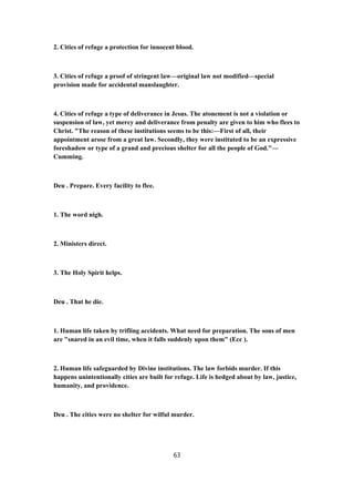 2. Cities of refuge a protection for innocent blood.
3. Cities of refuge a proof of stringent law—original law not modified—special
provision made for accidental manslaughter.
4. Cities of refuge a type of deliverance in Jesus. The atonement is not a violation or
suspension of law, yet mercy and deliverance from penalty are given to him who flees to
Christ. "The reason of these institutions seems to be this:—First of all, their
appointment arose from a great law. Secondly, they were instituted to be an expressive
foreshadow or type of a grand and precious shelter for all the people of God."—
Cumming.
Deu . Prepare. Every facility to flee.
1. The word nigh.
2. Ministers direct.
3. The Holy Spirit helps.
Deu . That he die.
1. Human life taken by trifling accidents. What need for preparation. The sons of men
are "snared in an evil time, when it falls suddenly upon them" (Ecc ).
2. Human life safeguarded by Divine institutions. The law forbids murder. If this
happens unintentionally cities are built for refuge. Life is hedged about by law, justice,
humanity, and providence.
Deu . The cities were no shelter for wilful murder.
63
 