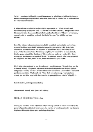 Society cannot exist without laws, and laws cannot be administered without testimony.
False witness or perjury therefore is the most obnoxious of crimes, and as such deserves
the severest condemnation.
I. A false witness is offensive to God. God is represented as "a God of truth, and
without iniquity" (Deu ; Deu 3:4); "a God that cannot lie" (Job 1:2). The perjurer takes
His name in vain; dishonours His attributes, and defies His law. When we prevaricate,
conceal truth, or speak lies, we insult the God of heaven, "the faithful and true
witness."
II. A false witness is injurious to society. In his heart he is uncharitable and envious
towards his fellow-men. In his actions he is mischievous to society. He destroys its
confidence, breaks its bonds, and becomes an agent of the devil, "the father of lies"
(1Ki ). "The slanderer," says Archbishop Leighton, "wounds three at once; himself,
him he speaks of, and him that hears." His cruelty and malice are set forth by three
murderous instruments—weapons of death. "A man that beareth false witness against
his neighbour is a maul, and a sword, and a sharp arrow" (Pro 25:18).
III. A false witness should be put down by every possible means. "So shalt thou put the
evil away" (Deu ). Everyone is interested in the suppression of crime. Priests, judges,
and people—society, and the Christian Church are concerned. All should love truth and
put down deceit (Col 3:9; Rom 3:13). "That shalt not raise (marg. receive) a false
report: put not thine hand with the wicked to be an unrighteous witness" (Exo 23:1).
Dare to be true, nothing can need a lie;
The fault that needs it most grows two thereby.
THE LAW OF RETALIATION.—Deu
Among the Israelites and in all nations where slavery existed, or where owners had the
power of punishment in their own hands, the exercise of absolute authority was liable to
be abused. Hence the importance and place of this law.
67
 