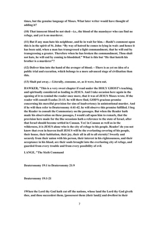 times, but the genuine language of Moses. What later writer would have thought of
adding it?
(10) That innocent blood be not shed—i.e., the blood of the manslayer who can find no
refuge, and yet is no murderer.
(11) But if any man hate his neighbour, and lie in wait for him.—Rashi’s comment upon
this is in the spirit of St. John: “By way of hatred he comes to lying in wait: and hence it
has been said, when a man has transgressed a light commandment, that he will end by
transgressing a greater. Therefore when he has broken the commandment, Thou shalt
not hate, he will end by coming to bloodshed.” What is this but “He that hateth his
brother is a murderer”?
(12) Deliver him into the hand of the avenger of blood.—There is as yet no idea of a
public trial and execution, which belongs to a more advanced stage of civilisation than
this.
(13) Shalt put away.—Literally, consume, or, as it were, burn out.
HAWKER, "This is a very sweet chapter if read under the HOLY GHOST's teaching,
and spiritually considered as leading to JESUS. And I take occasion here again in the
opening of it to remind the reader once more, that it was of JESUS Moses wrote. If the
reader will consult Exodus 21:13. he will there find, GOD'S gracious promise
concerning his merciful provision for sins of inadvertency in unintentional murder. And
if he will then refer to Deuteronomy 4:41-42. he will observe this promise fulfilled. I beg
the Reader to consult the Commentary on the passages. But when the Reader hath
made his observation on these passages, I would call upon him to remark, that the
provision here made for the like occasions hath a reference to the state of Israel, after
that Israel should become settled in Canaan. Yes! in Canaan as well as in the
wilderness, it is JESUS alone who is the city of refuge to his people. Reader! do you not
know that even in heaven itself JESUS will be the everlasting covering of his people,
their house, their habitation, their joy, their all in all to all eternity! Sweetly and
securely from their union with his person, their interest in his righteousness, and their
acceptance in his blood, are their souls brought into the everlasting city of refuge, and
guarded from every trouble and from every possibility of evil.
LANGE, "The Sixth Command
Deuteronomy 19:1 to Deuteronomy 21:9
Deuteronomy 19:1-21
1When the Lord thy God hath cut off the nations, whose land the Lord thy God giveth
thee, and thou succeedest them, [possessest them (their land)] and dwellest in their
7
 