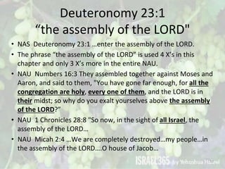 Deuteronomy 23:1
“the assembly of the LORD"
• NAS Deuteronomy 23:1 …enter the assembly of the LORD.
• The phrase “the asse...