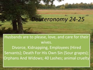 Deuteronomy 24-25
Husbands are to please, love, and care for their
wives.
Divorce, Kidnapping, Employees (Hired
Servants); Death For His Own Sin (Sour grapes);
Orphans And Widows; 40 Lashes; animal cruelty
 
