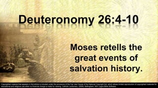Deuteronomy 26:4-10
Moses retells the
great events of
salvation history.
Copyrighted material that appears in this article is included under the provisions of the Fair Use Clause of the National Copyright Act, which allows limited reproduction of copyrighted materials for
educational and religious use when no financial charge is made for viewing. Catholic Lectionary. (2009). Bellingham, WA: Logos Bible Software.
 