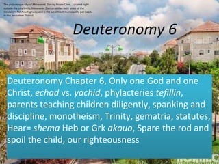 Deuteronomy 6
Deuteronomy Chapter 6, Only one God and one
Christ, echad vs. yachid, phylacteries tefillin,
parents teaching children diligently, spanking and
discipline, monotheism, Trinity, gematria, statutes,
Hear= shema Heb or Grk akouo, Spare the rod and
spoil the child, our righteousness
The picturesque city of Mevaseret Zion by Noam Chen. Located right
outside the city limits, Mevaseret Zion straddles both sides of the
Jerusalem-Tel Aviv highway and is the wealthiest municipality per capita
in the Jerusalem District.
 
