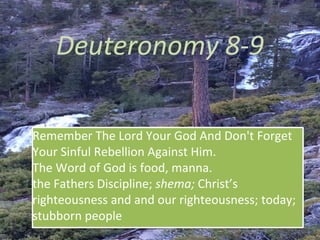 Deuteronomy 8-9
Remember The Lord Your God And Don't Forget
Your Sinful Rebellion Against Him.
The Word of God is food, manna.
the Fathers Discipline; shema; Christ’s
righteousness and and our righteousness; today;
stubborn people
 