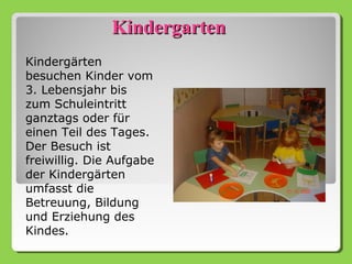 Kindergarten
Kindergärten
besuchen Kinder vom
3. Lebensjahr bis
zum Schuleintritt
ganztags oder für
einen Teil des Tages.
Der Besuch ist
freiwillig. Die Aufgabe
der Kindergärten
umfasst die
Betreuung, Bildung
und Erziehung des
Kindes.
 