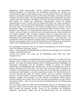 Bürgerkriege, blinde Aggressivitäten zwischen religiösen Gruppen und Rechtsschulen,
politische Instabilität, die Verbreitung eines skrupellosen Terrorismus, das Auftreten von
extremistischen Gruppen und Bewegungen, welche wie unzivilisierte Völker in der Geschichte
die Brust von Menschen aufschlitzen und in ihr Herz beißen, Bewaffnete, die Kinder und Frauen
umbringen, die Männer köpfen und Vergewaltigungen begehen und in einigen Fällen auch noch
vorgeben, dass diese schamlosen, abstoßenden Verbrechen im Namen der Religion geschähen,
sind sämtlich das Produkt des diabolischen imperialistischen Planes der fremden
Sicherheitsdienste und der Vasallen unter den Regimen der Region. Sie werden innerhalb der
Staaten möglich, wenn die herrschenden Bedignungen sie begünstigen und machen den Völkern
das Leben schwer. Mit Sicherheit ist unter solchen Umständen nicht zu erwarten, dass die
muslimischen Länder ihre materiellen und immateriellen Mängel beheben können und an
Sicherheit und Wohlstand, an wissenschaftlichen Fortschritt und eine starke internationalen
Position, welche der Segen des Aufbruchs und der Bewusstwerdung der wahren Identität mit
sich bringen, gelangen. Diese miserablen Zustände können zur Folge haben, dass der
Islamischen Aufbruch keine Früchte trägt und die seelisch-geistige Bereitschaft, welche in der
Islamischen Welt zustande gekommen ist, verlustig geht und erneut – viele lange Jahre - die
muslimischen Völker in die Stagnation, Isolation und die Vernichtung getrieben werden und ihre
wichtigen grundlegenden Fragen wie die Rettung Palästinas und die Rettung der muslimischen
Völker vor der Ausplünderung durch die USA und den Zionismus vergessen werden.
Die grundlegende Lösung lässt sich in zwei Punkten zusammenfassen, die beide die klarsten
Lehren des Hadsches wiedergeben, nämlich
Erstens: Zusammenschluss und Brüderlichkeit der Muslime unter dem Banner des Tauhid (des
Glaubens an den Einen Gott) und
zweitens: Die Kenntnis vom Feind und die Bekämpfung seiner Pläne und seiner
Vorgehensweisen.
Die Stärkung des Gedankens der Brüderlichkeit und der Einmütigkeit ist eine große Lehre des
Hadsches. Hier (in Mekka) sind selbst ein Wortstreit und grobe Worte zu den anderen nicht
gestattet. Das Tragen der gleichen Kleidung und die Vollbringung derselben Handlungen, die
gemeinsamen Bewegungen und das freundliche Verhalten an diesem Ort bedeuten
Gleichstellung und Brüderlichkeit aller derjenigen, die von diesem Mittelpunkt des Ein-GottGlaubens überzeugt sind und ihn lieben. Dies ist die klare Antwort des Islams auf jegliche Art
von Denken, Anschauungen und Aufrufen, bei denen einen Teil der Muslime und derer, die an
die Kaaba und Tauhid glauben, vom Islam ausgeschlossen werden. Die Takfiri-Individuen, die
heute ein Spielzeug der Politik der listigen Zionisten und ihrer westlichen Unterstützer
geworden sind und furchtbare Verbrechen begehen, das Blut der Muslime und unschuldiger
Menschen vergießen, sowie diejenigen , die den Anspruch auf Religiösität erheben und als
Geistliche gekleidet unter anderem das Feuer der Meinungsverschiedenheiten zwischen Schiiten
und Sunniten schüren , sollten wissen, dass der Geist der Hadschzeremonien ihre Behauptungen
zunichte macht.
Wie viele andere Gelehrte des Islams und Persönlichkeiten, denen an der Islamischen Umma
gelegen ist, erkläre auch ich hiermit erneut, dass eine jegliche Äußerung oder Maßnahme, die
Streit zwischen den Muslimen entfacht, ebenso wie die Schmähung der Heiligkeiten
irgendeiner muslimischen Gruppe oder die Exkommunizierung einer der Islamischen

 